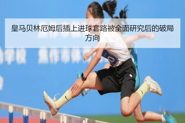 皇马贝林厄姆后插上进球套路被全面研究后的破局方向