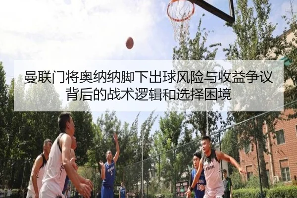 曼联门将奥纳纳脚下出球风险与收益争议背后的战术逻辑和选择困境