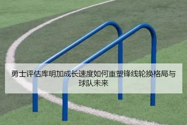 勇士评估库明加成长速度如何重塑锋线轮换格局与球队未来