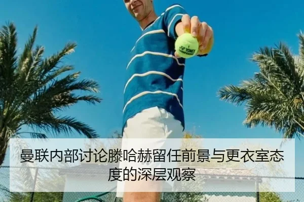 曼联内部讨论滕哈赫留任前景与更衣室态度的深层观察