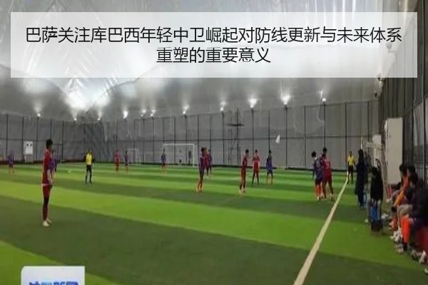巴萨关注库巴西年轻中卫崛起对防线更新与未来体系重塑的重要意义