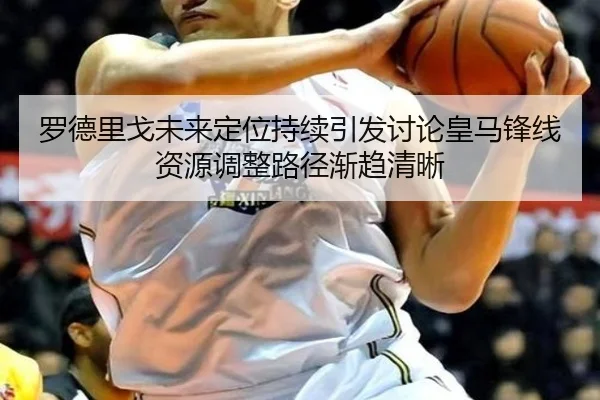 罗德里戈未来定位持续引发讨论皇马锋线资源调整路径渐趋清晰