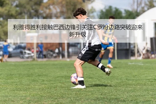 利雅得胜利接触巴西边锋引关注C罗盼边路突破迎来新升级