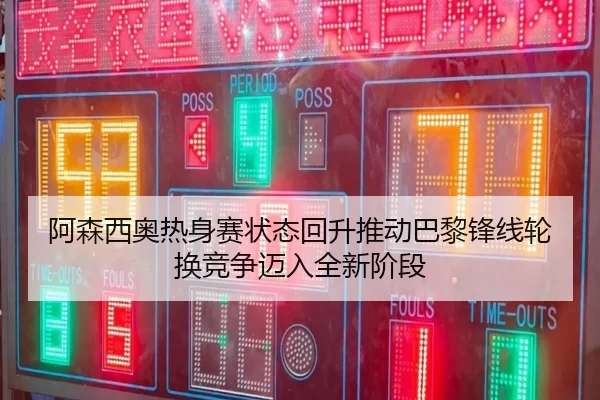 阿森西奥热身赛状态回升推动巴黎锋线轮换竞争迈入全新阶段